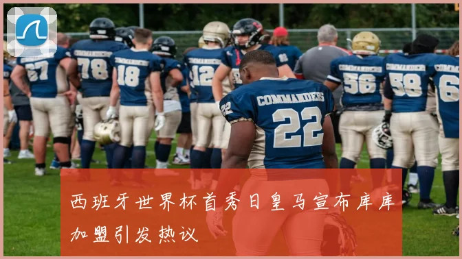 西班牙世界杯首秀日皇马宣布库库加盟引发热议