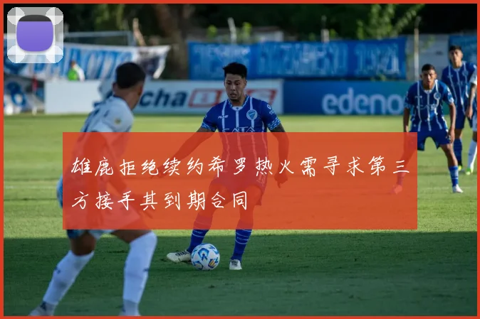 雄鹿拒绝续约希罗热火需寻求第三方接手其到期合同